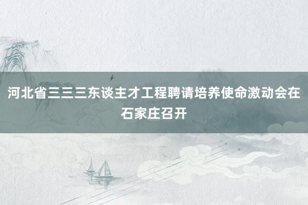 河北省三三三东谈主才工程聘请培养使命激动会在石家庄召开