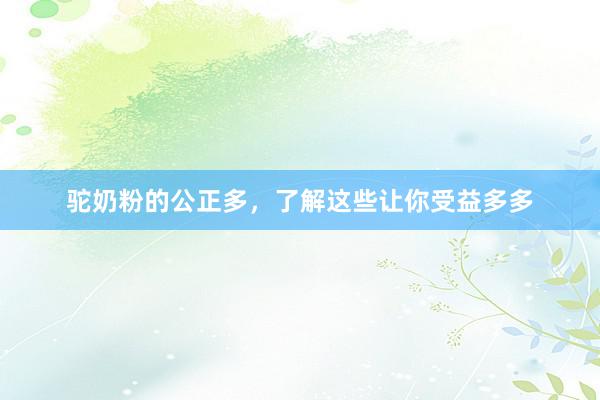 驼奶粉的公正多，了解这些让你受益多多